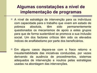 A nível de estratégia de intervenção para os indivíduos com capacidade para o trabalho que vivem em estado de pobreza absoluta, têm sido permanentemente questionados os mecanismos de apoio a estes grupos para que de forma sustentável se promova a sua inclusão social. Um dos factores críticos têm sido os elevados índices de analfabetismo por parte dos beneficiários.  Em alguns casos depara-se com o fraco retorno e insustentabilidade das iniciativas conduzidas, por vezes derivando da ausência de procedimentos, sistemas adequados de intervenção e noutros pelas estratégias usadas na abordagem das intervenções. Algumas constata ções a nível de implementação de programas 