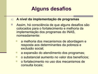 Alguns desafios A nível da implementação de programas Assim, há consciência de que alguns desafios são colocados para o fortalecimento e melhoria da implementação dos programas do INAS, nomeadamente: a melhoria dos mecanismos de abordagem e resposta aos determinantes da pobreza e exclusão social; a expansão do atendimento dos programas; o substancial aumento no valor dos benefícios; o fortalecimento no uso dos mecanismos de consulta locais; 