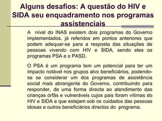 Alguns desafios: A questão do HIV e SIDA seu enquadramento nos programas assistenciais A  nível do INAS existem dois programas do Governo implementados, já referidos em pontos anteriores que podem adequar-se para a resposta das situações de pessoas vivendo com HIV e SIDA, sendo eles os programas PSA e o PASD.  O PSA é um programa tem um potencial para ter um impacto notável nos grupos alvo beneficiários, podendo-se se considerar um dos programas de assistência social mais abrangente do Governo, contribuindo para responder, de uma forma directa   ao atendimento das crianças órfãs e vulneráveis cujos pais foram vítimas do HIV e SIDA e que estejam sob os cuidados das pessoas idosas e outros beneficiários directos do  programa. 