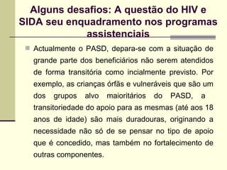 Actualmente o PASD, depara-se com a situação de grande parte dos beneficiários não serem atendidos de forma transitória como incialmente previsto. Por exemplo, as crianças órfãs e vulneráveis que são um dos grupos alvo maioritários do PASD, a  transitoriedade do apoio para as mesmas (até aos 18 anos de idade) são mais duradouras, originando a necessidade não só de se pensar no tipo de apoio que é concedido, mas também no fortalecimento de outras componentes.  Alguns desafios: A questão do HIV e SIDA seu enquadramento nos programas assistenciais 