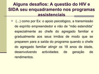 (...) como por Ex: o apoio psicológico, a transmissão de espírito empreendedor e não de “mão estendida” especialmente ao chefe do agregado familiar e gradualmente aos seus irmãos de modo que se preparem para a saída do programa quando o chefe do agregado familiar atingir os 18 anos de idade, desenvolvendo actividades de geração de rendimentos. Alguns desafios: A questão do HIV e SIDA seu enquadramento nos programas assistenciais 