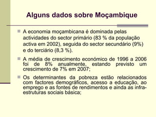 Alguns dados sobre Mo ç ambique A economia moçambicana é dominada pelas actividades do sector primário (83 % da população activa em 2002), seguida do sector secundário (9%) e do terciário (8,3 %).   A média de crescimento económico de 1996 a 2006 foi de 8% anualmente, estando previsto um crescimento de 7% em 2007 ; Os determinantes da pobreza estão relacionados com factores demográficos, acesso a educação, ao emprego e as fontes de rendimentos e ainda as infra-estruturas sociais básica; 