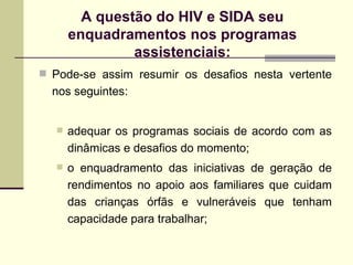 A questão do HIV e SIDA seu enquadramentos nos programas assistenciais: Pode-se assim resumir os desafios nesta vertente nos seguintes: adequar os programas sociais de acordo com as dinâmicas e desafios do momento; o enquadramento das iniciativas de geração de rendimentos no apoio aos familiares que cuidam das crianças órfãs e vulneráveis que tenham capacidade para trabalhar; 
