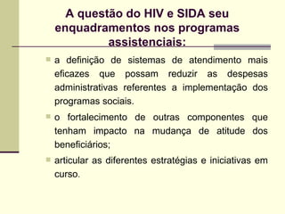 a definição de sistemas de atendimento mais eficazes que possam reduzir as despesas administrativas referentes a implementação dos programas sociais. o fortalecimento de outras componentes que tenham impacto na mudança de atitude dos beneficiários; articular as diferentes estratégias e iniciativas em curso . A questão do HIV e SIDA seu enquadramentos nos programas assistenciais: 