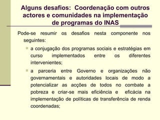 Alguns desafios:  Coordenação com outros actores e comunidades na implementação de programas do INAS Pode-se resumir os desafios nesta componente nos seguintes: a conjugação dos programas sociais e estratégias em curso implementados entre os diferentes intervenientes; a parceria entre Governo e organizações não governamentais e autoridades locais de modo a potencializar as acções de todos no combate a pobreza e criar-se mais eficiência e  eficácia na implementação de políticas de transferência de renda coordenadas; 