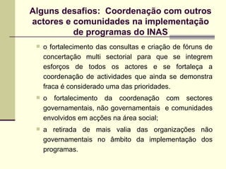o fortalecimento das consultas e criação de fóruns de concertação multi sectorial para que se integrem esforços de todos os actores e se fortaleça a coordenação de actividades que ainda se demonstra fraca é considerado uma das prioridades.  o fortalecimento da coordenação com sectores governamentais, não governamentais  e comunidades envolvidos em acções na área social; a retirada de mais valia das organizações não governamentais no âmbito da implementação dos programas. Alguns desafios:  Coordenação com outros actores e comunidades na implementação de programas do INAS 
