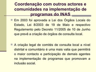 Coordena ç ão com outros actores e comunidades na implementação de programas do INAS Em 2003 foi aprovada a Lei dos Órgãos Locais do Estado, Lei 8/2003 de 19 de Maio e respectivo Regulamento pelo Decreto 11/2005 de 10 de Junho que prevê a cria ção de  órgãos de consulta local. A criação legal de comités de consulta local a nível distrital e comunitário é uma mais valia que permitirá o maior contacto e participação de demais agentes na implementação de programas que promovam a inclusão social. 