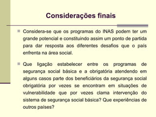 Considerações finais   Considera-se que os programas do INAS podem ter um grande potencial e constituindo assim um ponto de partida para dar resposta aos diferentes desafios que o país enfrenta na área social.  Que ligação estabelecer entre os programas de segurança social básica e a obrigatória atendendo em alguns casos parte dos beneficiários da segurança social obrigatória por vezes se encontram em situações de vulnerabilidade que por vezes clama intervenção do sistema de segurança social básica? Que experiências de outros países? 