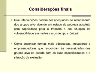 Considerações finais Que intervenções podem ser adequadas ao atendimento dos grupos alvo vivendo em estado de pobreza absoluta com capacidade para o trabalho e em situação de vulnerabilidade em muitos casos de tipo crónica? Como encontrar formas mais adequadas, inovadoras e empreendedoras que respondam às necessidades dos grupos alvo de acordo com as suas especificidades e a situação de exclusão. 