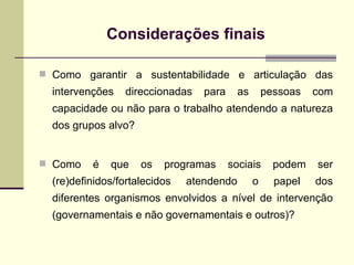 Como garantir a sustentabilidade e articulação das intervenções direccionadas para as pessoas com capacidade ou não para o trabalho atendendo a natureza dos grupos alvo?  Como é que os programas sociais podem ser (re)definidos/fortalecidos atendendo o papel dos diferentes organismos envolvidos a nível de intervenção (governamentais e não governamentais e outros)? Considerações finais 