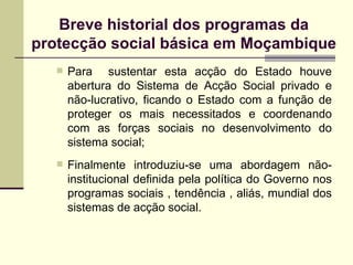 Para  sustentar esta acção do Estado houve abertura do Sistema de Acção Social privado e não-lucrativo, ficando o Estado com a função de proteger os mais necessitados e coordenando com as forças sociais no desenvolvimento do sistema social; Finalmente introduziu-se uma abordagem não-institucional definida pela política do Governo nos programas sociais , tendência , aliás, mundial dos sistemas de acção social. Breve historial dos programas da protecção social básica em Moçambique 