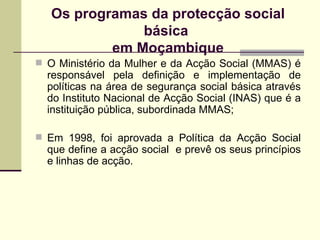 Os programas da protecção social básica  em Moçambique O Ministério da Mulher e da Acção Social (MMAS) é responsável pela definição e implementação de políticas na área de segurança social básica através do Instituto Nacional de Acção Social (INAS) que é a instituição pública, subordinada MMAS; Em 1998, foi aprovada a Política da Acção Social que define a acção social  e prevê os seus princípios e linhas de acção. 