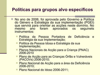 Pol íticas para grupos alvo específicos No ano de 2006, foi aprovada pelo Governo a Política do Género e Estratégia da sua implementação (PGEI) que servirá para orientar as acções neste domínio.  No mesmo ano foram aprovados os seguinets instrumentos: Política da Pessoa Portadora de Deficiência e Estratégia da sua Implementação; Política da Pessoa Idosa e Estratégia da sua Implementação; Planos Nacionais de Acção para a Criança (PNAC) 2006-2010 Plano de Acção para as Crianças Órfãs e Vulneráveis (PACOVs) 2006-2010; Plano Nacional de Acção para a área da Deficiência 2006-2010; Plano Nacional do Idoso 2006-2011; 