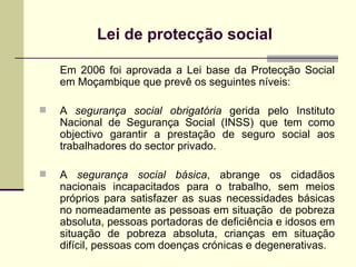 Lei de protecção social   Em 2006 foi aprovada a Lei base da Protec çã o Social em Mo çambique que prevê os seguintes níveis: A  segurança social obrigatória  gerida pelo Instituto Nacional de Segurança Social (INSS) que tem como objectivo garantir a prestação de seguro social aos trabalhadores do sector privado.  A  segurança social   básica , abrange os cidadãos nacionais incapacitados para o trabalho, sem meios próprios para satisfazer as suas necessidades básicas no nomeadamente as pessoas em situação  de pobreza absoluta, pessoas portadoras de deficiência e idosos em situação de pobreza absoluta, crianças em situação difícil, pessoas com doenças crónicas e degenerativas.  