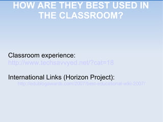 HOW ARE THEY BEST USED IN THE CLASSROOM? Classroom experience: http://www.techsavvyed.net/?cat=18 International Links (Horizon Project): http://edublogawards.com/2007/best-educational-wiki-2007/ 