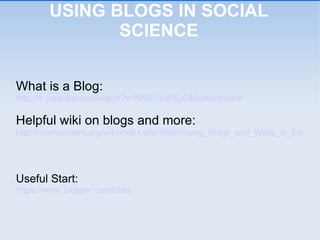 USING BLOGS IN SOCIAL SCIENCE What is a Blog: http://fr.youtube.com/watch?v=NN2I1pWXjXI&feature=user Helpful wiki on blogs and more: http://opencontent.org/wiki/index.php?title=Using_Blogs_and_Wikis_in_Education Useful Start: https://www.blogger.com/start 