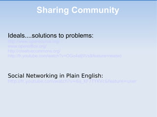 Sharing Community Ideals....solutions to problems:  http://www.opensource.org/ www.openoffice.org/ http://creativecommons.org/ http://fr.youtube.com/watch?v=OGo4sllj9Vs&feature=related Social Networking in Plain English:   http://fr.youtube.com/watch?v=6a_KF7TYKVc&feature=user   
