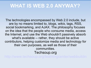 WHAT IS WEB 2.0 ANYWAY? The technologies encompassed by Web 2.0 include, but are by no means limited to, blogs,  wikis , tags, RSS, social bookmarking, and AJAX. The philosophy focuses on the idea that the people who consume media, access the Internet, and use the Web shouldn't passively absorb what's available -- rather, they should be active contributors, helping customize media and technology for their own purposes, as well as those of their communities. Techsoup.org http://www.techsoup.org/learningcenter/webbuilding/page4758.cfm 