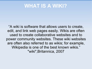 WHAT IS A WIKI? “ A wiki is software that allows users to create, edit, and link web pages easily. Wikis are often used to create collaborative websites and to power community websites. These wiki websites are often also referred to as wikis; for example, Wikipedia is one of the best known wikis.” "wiki",Britannica, 2007 