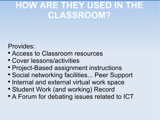HOW ARE THEY USED IN THE CLASSROOM? Provides: Access to Classroom resources Cover lessons/activities Project-Based assignment instructions Social networking facilities... Peer Support Internal and external virtual work space Student Work (and working) Record A Forum for debating issues related to ICT 