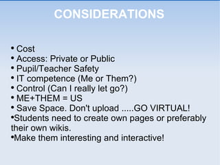 CONSIDERATIONS Cost  Access: Private or Public Pupil/Teacher Safety IT competence (Me or Them?) Control (Can I really let go?) ME+THEM = US  Save Space. Don't upload .....GO VIRTUAL! Students need to create own pages or preferably their own wikis. Make them interesting and interactive!  