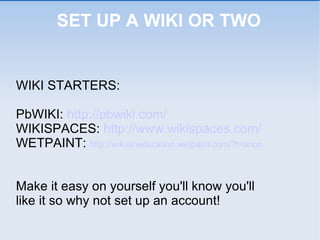 SET UP A WIKI OR TWO WIKI STARTERS: PbWIKI:  http://pbwiki.com/   WIKISPACES:  http://www.wikispaces.com/ WETPAINT:  http://wikisineducation.wetpaint.com/?t=anon Make it easy on yourself you'll know you'll  like it so why not set up an account! 