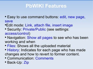 PbWIKI Features Easy to use command buttons:  edit, new page, save Edit mode:  Link, attach file, insert image  Security:  Private/Public  (see settings:  access/control ) Navigation:  Show all pages  to see who has been working and when Files : Shows all the uploaded material History : Indicates for each page who has made changes and how to revert to former content. Communication:  Comments Back-Up : Zip 