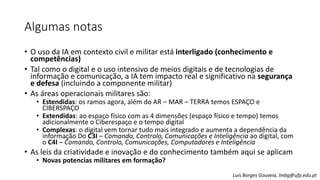 Algumas notas
• O uso da IA em contexto civil e militar está interligado (conhecimento e
competências)
• Tal como o digital e o uso intensivo de meios digitais e de tecnologias de
informação e comunicação, a IA tem impacto real e significativo na segurança
e defesa (incluindo a componente militar)
• As áreas operacionais militares são:
• Estendidas: os ramos agora, além do AR – MAR – TERRA temos ESPAÇO e
CIBERSPAÇO
• Extendidas: ao espaço físico com as 4 dimensões (espaço físico e tempo) temos
adicionalmente o Ciberespaço e o tempo digital
• Complexas: o digital vem tornar tudo mais integrado e aumenta a dependência da
informação Do C3I – Comando, Controlo, Comunicações e Inteligência ao digital, com
o C4I – Comando, Controlo, Comunicações, Computadores e Inteligência
• As leis da criatividade e inovação e do conhecimento também aqui se aplicam
• Novas potencias militares em formação?
Luis Borges Gouveia, lmbg@ufp.edu.pt
 