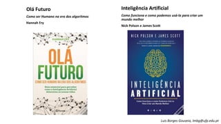 Olá Futuro
Como ser Humano na era dos algoritmos
Hannah Fry
Inteligência Artificial
Como funciona e como podemos usá-la para criar um
mundo melhor
Nick Polson e James Scott
Luis Borges Gouveia, lmbg@ufp.edu.pt
 
