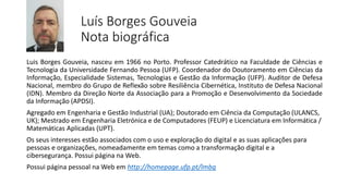Luís Borges Gouveia
Nota biográfica
Luis Borges Gouveia, nasceu em 1966 no Porto. Professor Catedrático na Faculdade de Ciências e
Tecnologia da Universidade Fernando Pessoa (UFP). Coordenador do Doutoramento em Ciências da
Informação, Especialidade Sistemas, Tecnologias e Gestão da Informação (UFP). Auditor de Defesa
Nacional, membro do Grupo de Reflexão sobre Resiliência Cibernética, Instituto de Defesa Nacional
(IDN). Membro da Direção Norte da Associação para a Promoção e Desenvolvimento da Sociedade
da Informação (APDSI).
Agregado em Engenharia e Gestão Industrial (UA); Doutorado em Ciência da Computação (ULANCS,
UK); Mestrado em Engenharia Eletrónica e de Computadores (FEUP) e Licenciatura em Informática /
Matemáticas Aplicadas (UPT).
Os seus interesses estão associados com o uso e exploração do digital e as suas aplicações para
pessoas e organizações, nomeadamente em temas como a transformação digital e a
cibersegurança. Possui página na Web.
Possui página pessoal na Web em http://homepage.ufp.pt/lmbg
 