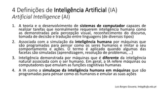 4 Definições de Inteligência Artificial (IA)
Artificial Intelligence (AI)
1. A teoria e o desenvolvimento de sistemas de computador capazes de
realizar tarefas que normalmente requerem inteligência humana como
as demonstradas pela percepção visual, reconhecimento do discurso,
tomada de decisão e tradução entre linguagens (de diversos tipos)
2. Associada com a simulação da inteligência humana por máquinas que
são programadas para pensar como os seres humanos e imitar o seu
comportamento e ações. O termo é aplicado quando algumas das
facetas são simuladas (aprendizagem, resolução de problemas, …)
3. Inteligência demonstrada por máquinas que é diferente da inteligência
natural associada com o ser humano. Em geral, a IA refere máquinas ou
computadores que emulam as funções cognitivas humanas
4. A IA como a simulaçao da inteligência humana em máquinas que são
programadas para pensar como os humanos e emular as suas ações
Luis Borges Gouveia, lmbg@ufp.edu.pt
 