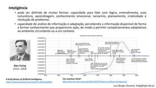 Inteligência
• pode ser definida de muitas formas: capacidade para lidar com lógica, entendimento, auto
consciência, aprendizagem, conhecimento emocional, raciocínio, planeamento, criatividade e
resolução de problemas
• capacidade de análise de informação e adaptação, percebendo a informação disponível de forma
a formar conhecimento que proporcione ação, de modo a permitir comportamentos adaptativos
ao ambiente circundante ou a um contexto
A brief History of Artificial Intelligence
https://www.youtube.com/watch?v=056v4OxKwlI
Can machine think?
http://sitn.hms.harvard.edu/flash/2017/history-artificial-intelligence/
Alan Turing
(1912, 1954)
Luis Borges Gouveia, lmbg@ufp.edu.pt
 