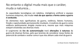 No entanto o digital muda mais que o caráter,
muda a natureza…
As capacidades tecnológicas em robótica, inteligência artificial e equipas
humanos-máquinas, vão mudar mais do que apenas a forma como a guerra
é conduzida.
Os elementos mais significativos da guerra, violência, fatores humanos,
fricção e oportunidade permanecerão imutáveis. A essência da guerra como
violência politicamente dirigida manter-se-á, mesmo que mais máquinas
estejam envolvidas aos diversos níveis
O surgimento da Era da autonomização trará alterações à natureza da
guerra de diversas formas, pelo que teremos de considerar novas fontes de
potencial de combate e avaliar como é que elas afetam cada nível da guerra
Luis Borges Gouveia, lmbg@ufp.edu.pt
 