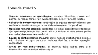 Áreas de atuação
• Sistemas autónomos de aprendizagem: permitem identificar e reconhecer
padrões de modo a fornecer um aviso antecipado de determinados eventos
• Colaboração Homem-Máquina: constituição de equipas Homem-Máquina que
combinam a análise estratégica de um ser humano com os computadores
• Operações humanas assistidas: capacidade de utilizar dispositivos eletrónicos e
aplicações que podem permitir que os humanos tenham um melhor desempenho
em combate (exemplo: exoesqueletos)
• Equipas de combate Homem-Máquina: um ser humano a trabalhar com sistemas
não tripulados é capaz de tomar melhores decisões e realizar operações
cooperativas
• Armas em rede semiautónomas: os sistemas estão ligados entre si e
robustecidos para sobreviver a ciberataques
Luis Borges Gouveia, lmbg@ufp.edu.pt
 