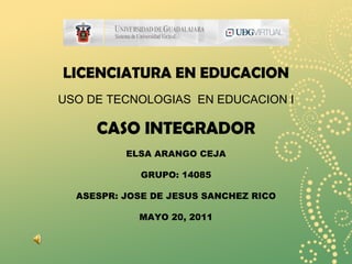 LICENCIATURA EN EDUCACION USO DE TECNOLOGIAS  EN EDUCACION I CASO INTEGRADOR ELSA ARANGO CEJA GRUPO: 14085 ASESPR: JOSE DE JESUS SANCHEZ RICO MAYO 20, 2011 