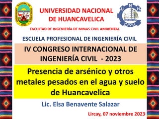 Lic. Elsa Benavente Salazar
Lircay, 07 noviembre 20231
Presencia de arsénico y otros
metales pesados en el agua y suelo
de Huancavelica
IV CONGRESO INTERNACIONAL DE
INGENIERÍA CIVIL - 2023
UNIVERSIDAD NACIONAL
DE HUANCAVELICA
FACULTAD DE INGENIERÍA DE MINAS CIVIL AMBIENTAL
ESCUELA PROFESIONAL DE INGENIERÍA CIVIL
 