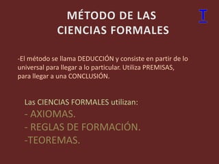 -El método se llama DEDUCCIÓN y consiste en partir de lo
universal para llegar a lo particular. Utiliza PREMISAS,
para llegar a una CONCLUSIÓN.
Las CIENCIAS FORMALES utilizan:
- AXIOMAS.
- REGLAS DE FORMACIÓN.
-TEOREMAS.