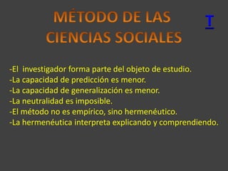 T
-El investigador forma parte del objeto de estudio.
-La capacidad de predicción es menor.
-La capacidad de generalización es menor.
-La neutralidad es imposible.
-El método no es empírico, sino hermenéutico.
-La hermenéutica interpreta explicando y comprendiendo.