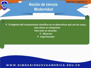 Noción de ciencia:
Modernidad
 El objetivo del conocimiento científico no es determinar qué son las cosas,
sino cómo se comportan.
Para esto se necesita:
 Observar
 Experimentar
 