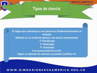 Tipos de ciencia
El rasgo que caracteriza a una ciencia es fundamentalmente su
método.
Método es un modo de pensar o de actuar previamente:
 Planificado
 Ordenado
 Orientado
A la consecución de un fin.
Según su método las ciencias se pueden clasificar en:
 