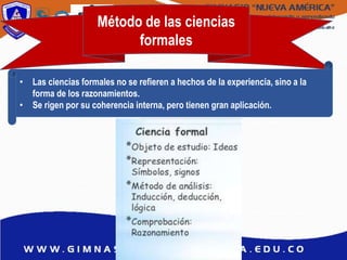 Método de las ciencias
formales
• Las ciencias formales no se refieren a hechos de la experiencia, sino a la
forma de los razonamientos.
• Se rigen por su coherencia interna, pero tienen gran aplicación.
 