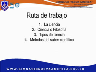Ruta de trabajo
1. La ciencia
2. Ciencia o Filosofía
3. Tipos de ciencia
4. Métodos del saber científico
 