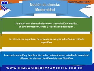 Noción de ciencia:
Modernidad
Se elabora en el renacimiento con la revolución Científica.
En este momento Ciencia y Filosofía se diferencian .
Las ciencias se organizan, determinan sus rasgos y diseñan un método
específico.
La experimentación y la aplicación de las matemáticas al estudio de la realidad
diferencian el saber científico del saber filosófico.
 