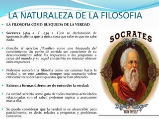 LA NATURALEZA DE LA FILOSOFIA
 LA FILOSOFIA COMO BUSQUEDA DE LA VERDAD
 Sócrates (469 a. C -339 a. C)en su declaración de
ignorancia afirma que la única cosa que sabe es que no sabe
nada.
 Concibe el ejercicio filosófico como una búsqueda del
conocimiento. Su punto de partida ser, consciente de su
desconocimiento sobre las respuestas a las preguntas a
cerca del mundo y su papel consistiría en intentar obtener
tales respuestas.
 Podemos concebir la filosofía como un caminar hacia la
verdad y, en este camino, siempre será necesario volver
críticamente sobre las respuestas que se han obtenido.
 Existen 2 formas diferentes de entender la verdad:
 La verdad serviría como guía de todas nuestras actividades
relacionadas con el saber, podemos aspirar a acercarnos
mas a ella.
 Se puede considerar que la verdad si es alcanzable pero
parcialmente, es decir, relativa a preguntas y problemas
concretos.
 