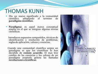 THOMAS KUNH
 Dio un nuevo significado a la comunidad
científica, adoptando el termino de
paradigma científico.
 Paradigma: es aquel marco conceptual
amplio en el que se integran algunas teorías
científicas.
Introducen supuestos compartidos, técnicas de
identificación y resolución de problemas,
reglas de aplicación, valores y creencias.
Cuando una comunidad científica acepta un
paradigma es que los científicos lo han
decidido de común acuerdo. El mas leve
cambio de las creencias y los valores de un
paradigma aceptado genera las llamadas
revoluciones científicas.
 