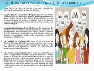LA FILOSOFIA COMO BUSQUEDA DE LA CLARIDAD
 WILLARD VAN ORMAN QUINE (1908-2000), concebía el
ejercicio filosófico como “aclarar, no defender”.
 La filosofía debe encontrar el significado preciso de los
términos y de las oraciones que usa para expresar tesis o
ideas. Según Quine y los demás filósofos analíticos, la
herramienta para tal tarea es el análisis lógico: no dejarse
engañar por la gramática de las oraciones sino encontrar su
estructura lógica.
 La sentencia quineana: la claridad acerca del significado de
una tesis o de premisas es prioritaria sobre su utilización en
un argumento. En la búsqueda de la verdad filosofía y ciencia
deben ir de la mano, siendo el aporte de la filosofía poseer un
lenguaje claro para expresar las teorías y ponerlas a prueba de
manera mas satisfactoria.
 La claridad en el significado juega un rol crucial en el
discurso filosófico. Ejemplo: los unicornios tienen un cuerno.
Si el significado de esta oración se determina igual que el de
una oración sujeto-predicado común, las implicaciones
metafísicas serian muy grandes.
 Una oración sujeto-predicado se caracteriza por afirmar o
negar la propiedad de un objeto y supone la existencia de ese
objeto. Si se toma así nos comprometeríamos con la idea de
que los unicornios existen de alguna manera, su verdad se
determina buscando los unicornios para ver si tienen un
cuerno o no. La manera de entender el significado va a tener
consecuencias no solo en sentido literal de una oración, sino
en el tipo de cosas a las que implícitamente le atribuimos la
existencia.
 