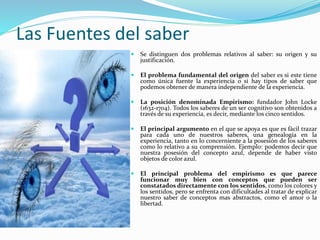 Las Fuentes del saber
 Se distinguen dos problemas relativos al saber: su origen y su
justificación.
 El problema fundamental del origen del saber es si este tiene
como única fuente la experiencia o si hay tipos de saber que
podemos obtener de manera independiente de la experiencia.
 La posición denominada Empirismo: fundador John Locke
(1632-1704). Todos los saberes de un ser cognitivo son obtenidos a
través de su experiencia, es decir, mediante los cinco sentidos.
 El principal argumento en el que se apoya es que es fácil trazar
para cada uno de nuestros saberes, una genealogía en la
experiencia, tanto en lo concerniente a la posesión de los saberes
como lo relativo a su comprensión. Ejemplo: podemos decir que
nuestra posesión del concepto azul, depende de haber visto
objetos de color azul.
 El principal problema del empirismo es que parece
funcionar muy bien con conceptos que pueden ser
constatados directamente con los sentidos, como los colores y
los sentidos, pero se enfrenta con dificultades al tratar de explicar
nuestro saber de conceptos mas abstractos, como el amor o la
libertad.
 