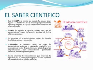 EL SABER CIENTIFICO
 LA CIENCIA: la noción de ciencia ha estado muy
ligada a la de filosofía. En el mundo griego ciencia era
epistème, es decir, el tipo de conocimiento superior, el
mas elaborado.
 Platón lo oponía a opinión (dòxa), que era el
conocimiento propio del mundo sensible, el de los
objetos empíricos.
 La epistème era el conocimiento propio del mundo
inteligible, eterno e inmutable.
 Aristóteles lo concebía como un tipo de
conocimiento universal y necesario producido por
deducción a partir de principios, no afectado por las
imperfecciones del conocimiento puramente
sensorial, limitado y contingente.
 En la jerarquía de conocimientos que proponía, la
epistème era el conocimiento previo al nivel supremo
de conocimiento o sabiduría (Sofía).
 