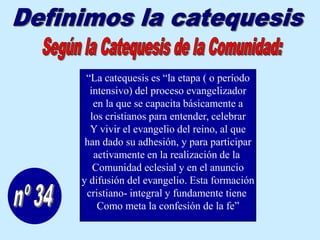 “La catequesis es “la etapa ( o período
  intensivo) del proceso evangelizador
   en la que se capacita básicamente a
  los cristianos para entender, celebrar
  Y vivir el evangelio del reino, al que
 han dado su adhesión, y para participar
   activamente en la realización de la
   Comunidad eclesial y en el anuncio
y difusión del evangelio. Esta formación
 cristiano- integral y fundamente tiene
    Como meta la confesión de la fe”
 