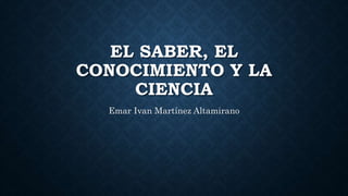 EL SABER, EL
CONOCIMIENTO Y LA
CIENCIA
Emar Ivan Martínez Altamirano
 